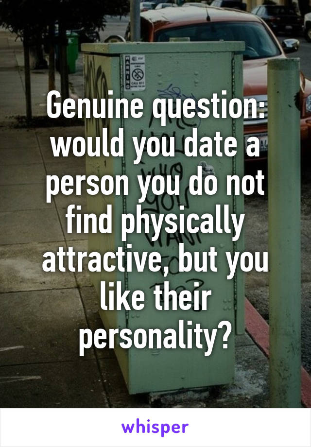 Genuine question: would you date a person you do not find physically attractive, but you like their personality?