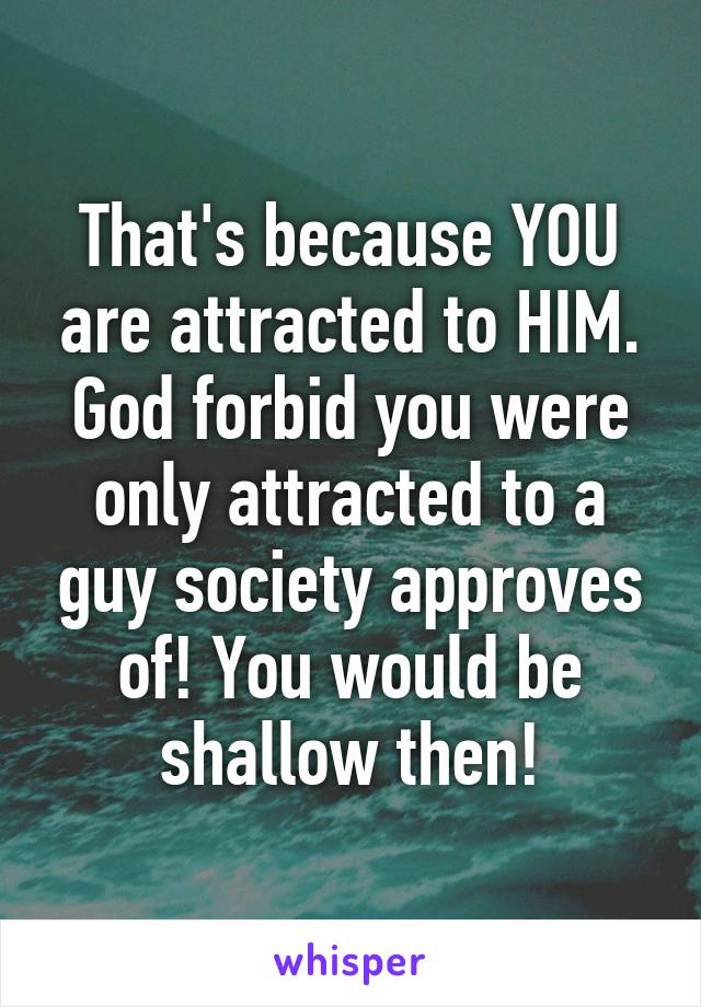 That's because YOU are attracted to HIM. God forbid you were only attracted to a guy society approves of! You would be shallow then!