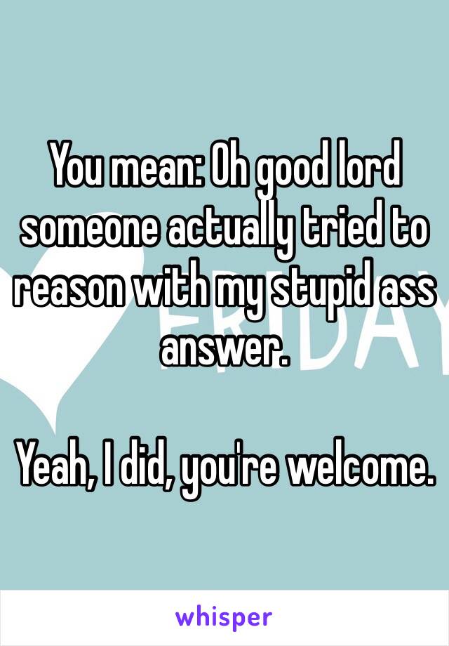 You mean: Oh good lord someone actually tried to reason with my stupid ass answer. 

Yeah, I did, you're welcome. 