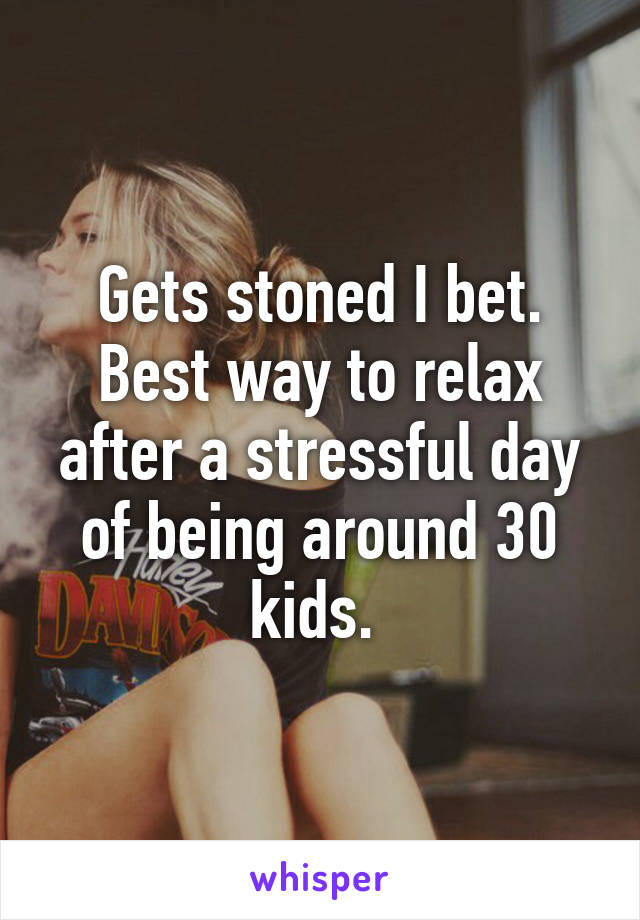 Gets stoned I bet. Best way to relax after a stressful day of being around 30 kids. 