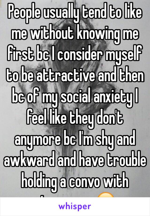 People usually tend to like me without knowing me first bc I consider myself to be attractive and then bc of my social anxiety I feel like they don't anymore bc I'm shy and awkward and have trouble holding a convo with strangers. 😑