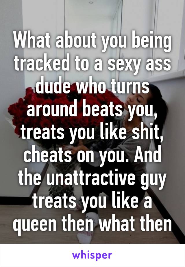 What about you being tracked to a sexy ass dude who turns around beats you, treats you like shit, cheats on you. And the unattractive guy treats you like a queen then what then