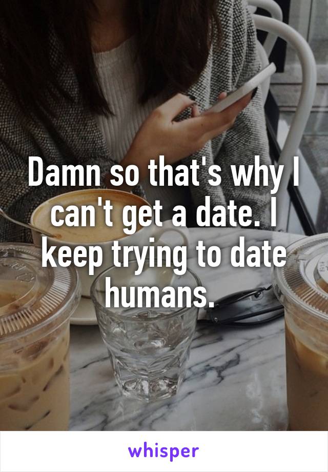 Damn so that's why I can't get a date. I keep trying to date humans. 