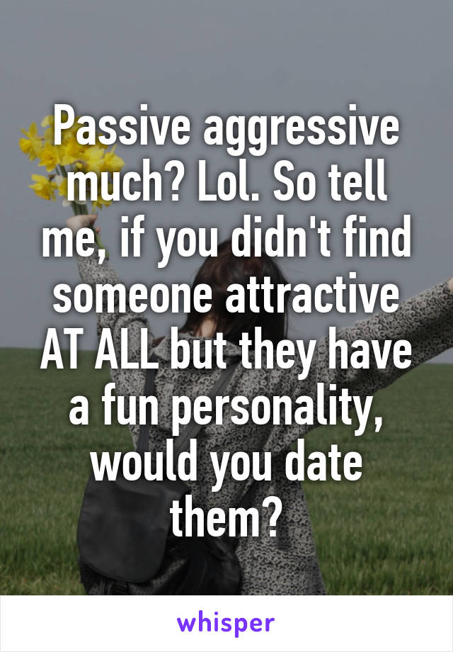 Passive aggressive much? Lol. So tell me, if you didn't find someone attractive AT ALL but they have a fun personality, would you date them?