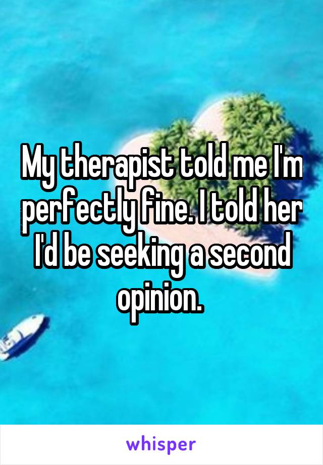 My therapist told me I'm perfectly fine. I told her I'd be seeking a second opinion. 