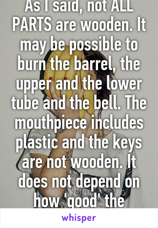 As I said, not ALL PARTS are wooden. It may be possible to burn the barrel, the upper and the lower tube and the bell. The mouthpiece includes plastic and the keys are not wooden. It does not depend on how 'good' the 'quality' is.