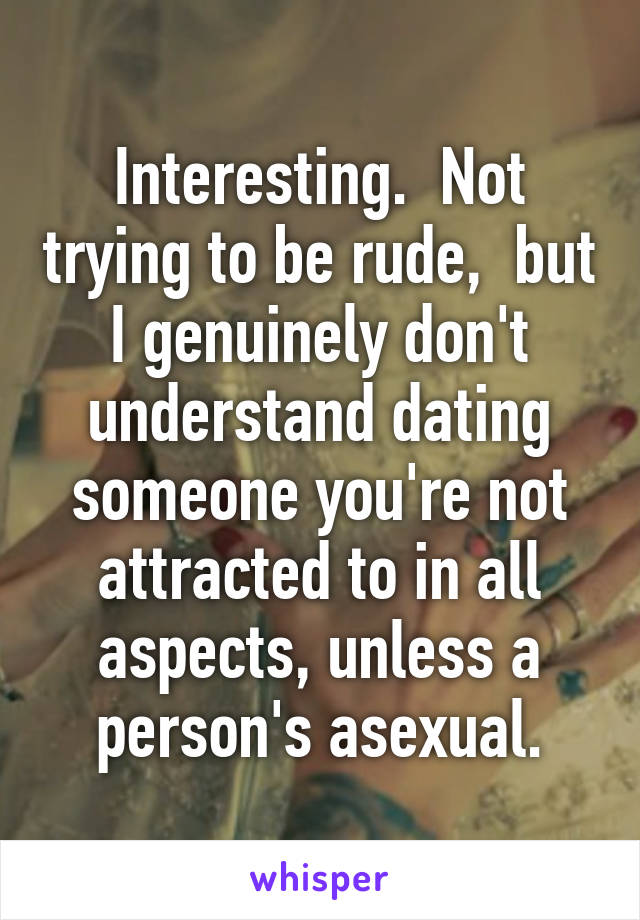 Interesting.  Not trying to be rude,  but I genuinely don't understand dating someone you're not attracted to in all aspects, unless a person's asexual.