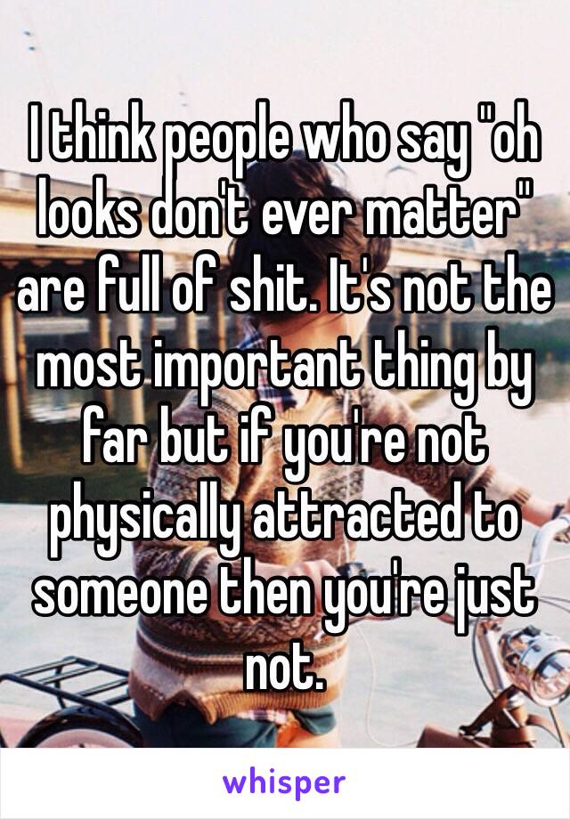 I think people who say "oh looks don't ever matter" are full of shit. It's not the most important thing by far but if you're not physically attracted to someone then you're just not. 