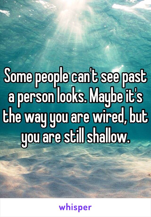 Some people can't see past a person looks. Maybe it's the way you are wired, but you are still shallow. 