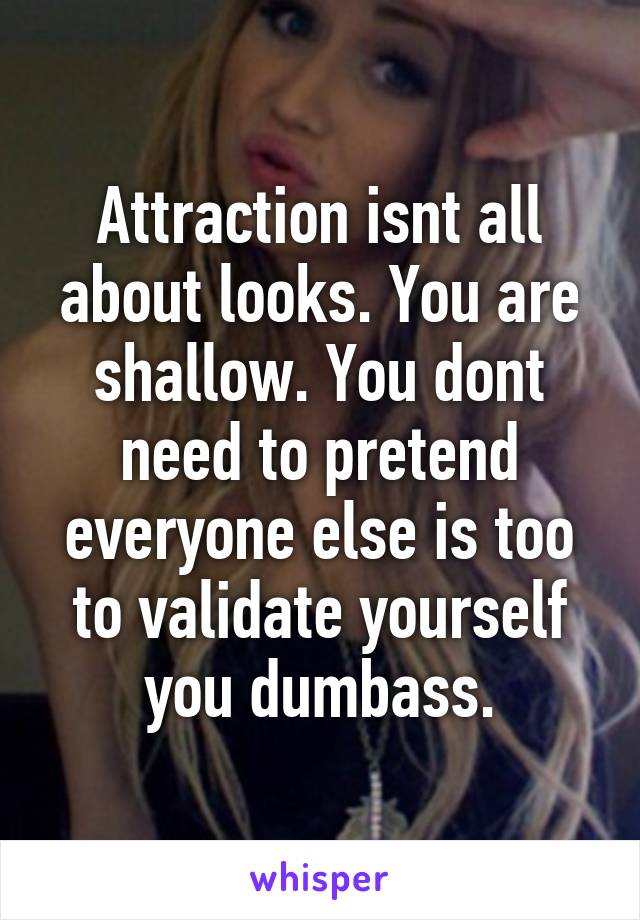 Attraction isnt all about looks. You are shallow. You dont need to pretend everyone else is too to validate yourself you dumbass.