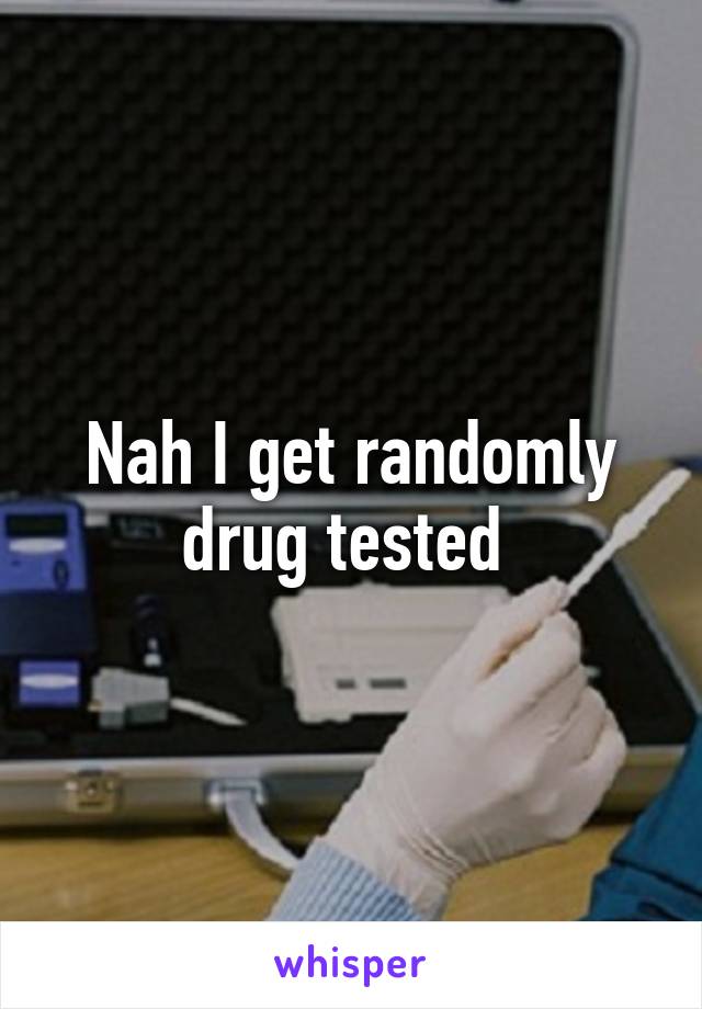 Nah I get randomly drug tested 