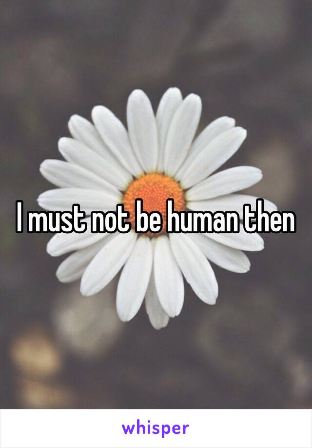 I must not be human then 