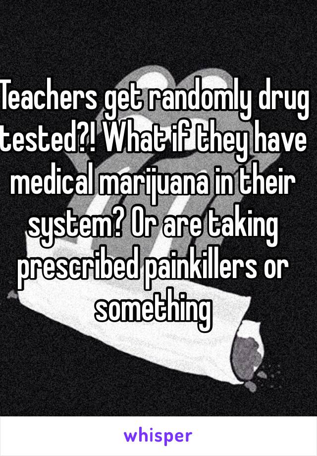 Teachers get randomly drug tested?! What if they have medical marijuana in their system? Or are taking prescribed painkillers or something
