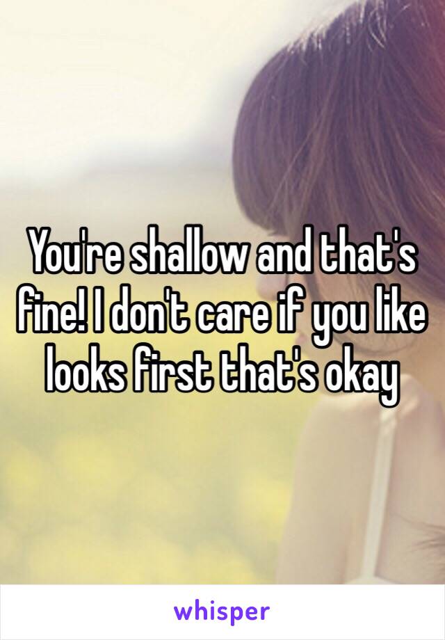 You're shallow and that's fine! I don't care if you like looks first that's okay