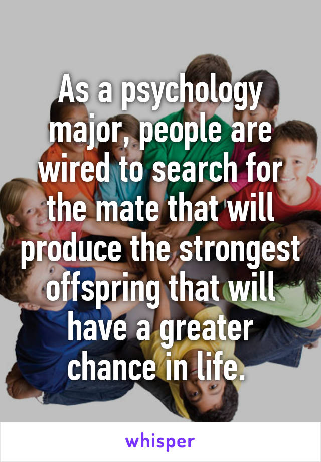 As a psychology major, people are wired to search for the mate that will produce the strongest offspring that will have a greater chance in life. 