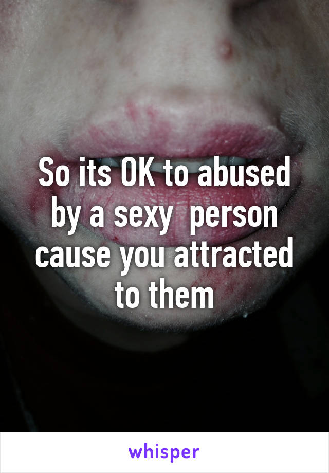 So its OK to abused by a sexy  person cause you attracted to them