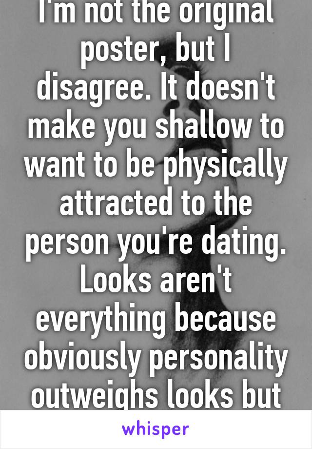 I'm not the original poster, but I disagree. It doesn't make you shallow to want to be physically attracted to the person you're dating. Looks aren't everything because obviously personality outweighs looks but they do play a part.