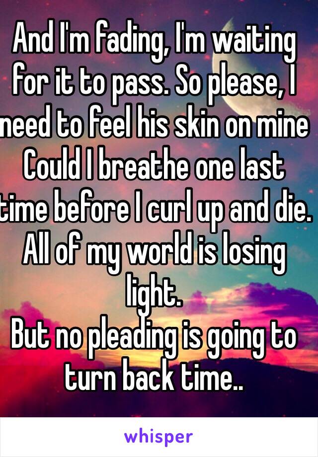 And I'm fading, I'm waiting for it to pass. So please, I need to feel his skin on mine
Could I breathe one last time before I curl up and die. All of my world is losing light. 
But no pleading is going to turn back time..