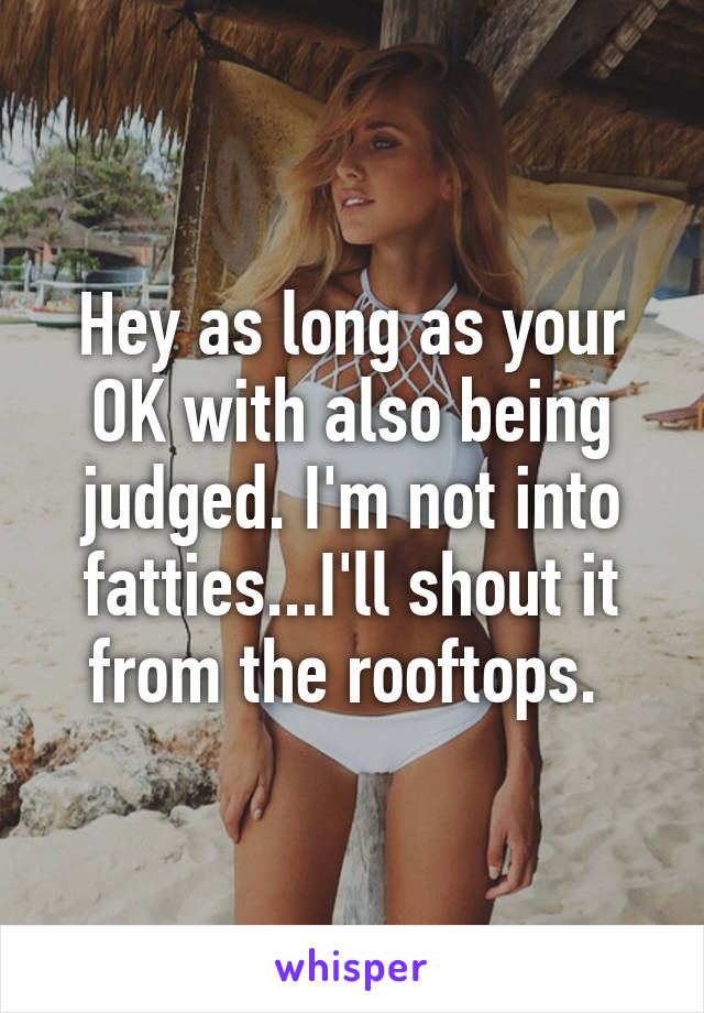 Hey as long as your OK with also being judged. I'm not into fatties...I'll shout it from the rooftops. 