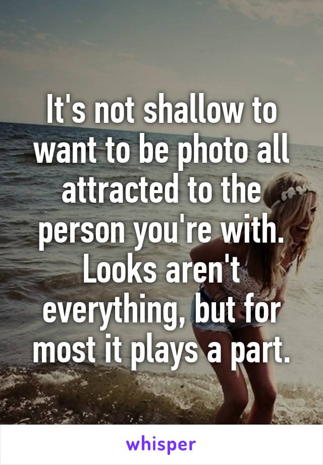 It's not shallow to want to be photo all attracted to the person you're with. Looks aren't everything, but for most it plays a part.