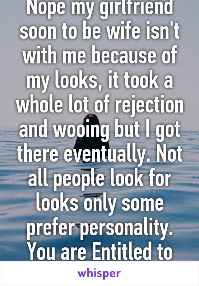 Nope my girlfriend soon to be wife isn't with me because of my looks, it took a whole lot of rejection and wooing but I got there eventually. Not all people look for looks only some prefer personality. You are Entitled to think whatever