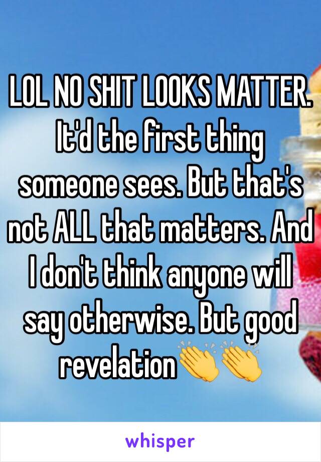 LOL NO SHIT LOOKS MATTER. It'd the first thing someone sees. But that's not ALL that matters. And I don't think anyone will say otherwise. But good revelation👏👏