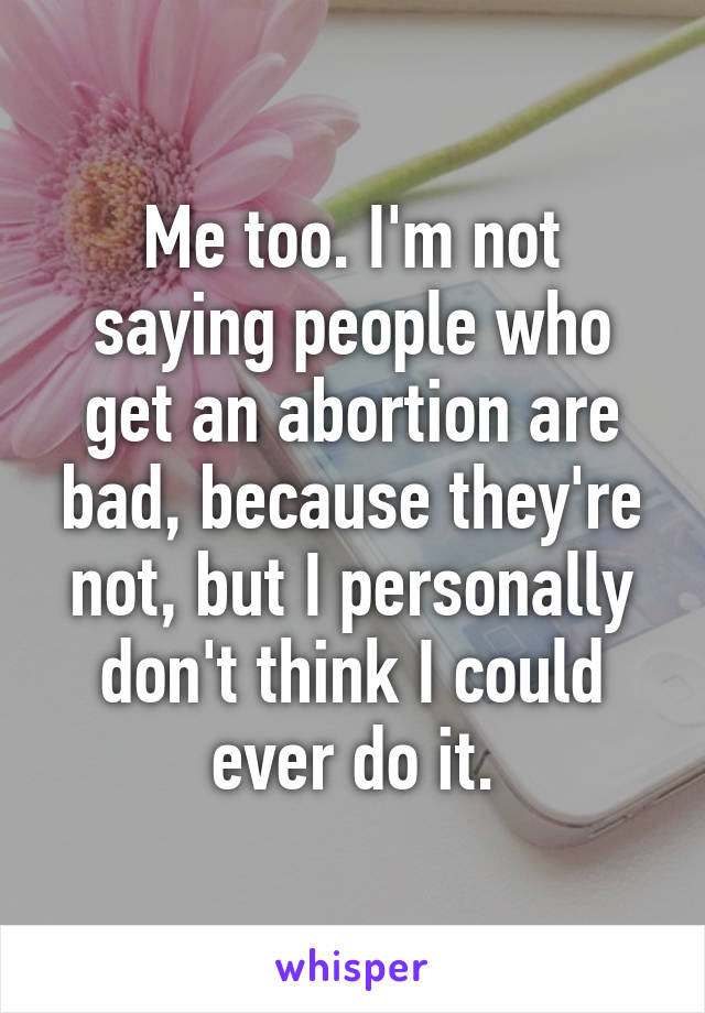 Me too. I'm not saying people who get an abortion are bad, because they're not, but I personally don't think I could ever do it.