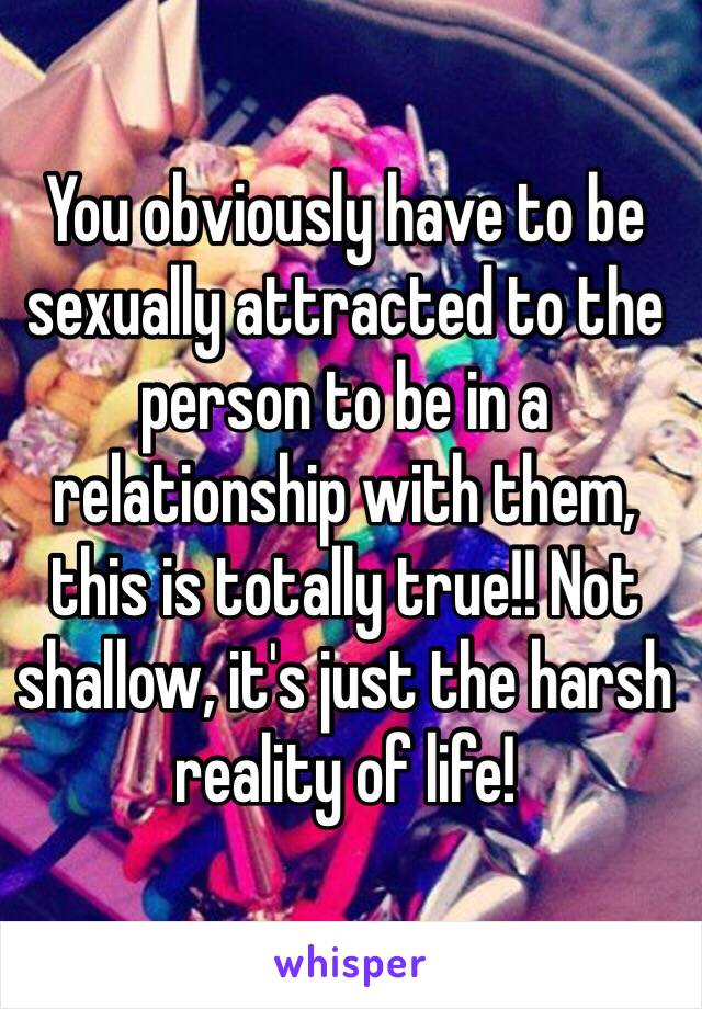 You obviously have to be sexually attracted to the person to be in a relationship with them, this is totally true!! Not shallow, it's just the harsh reality of life!