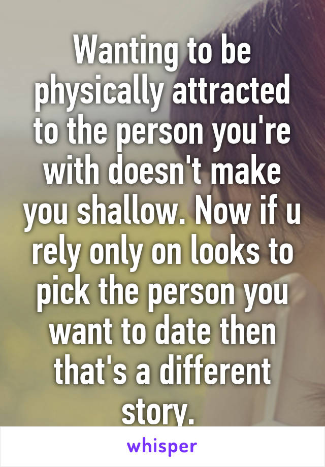 Wanting to be physically attracted to the person you're with doesn't make you shallow. Now if u rely only on looks to pick the person you want to date then that's a different story. 