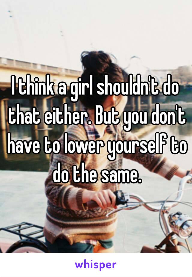 I think a girl shouldn't do that either. But you don't have to lower yourself to do the same.