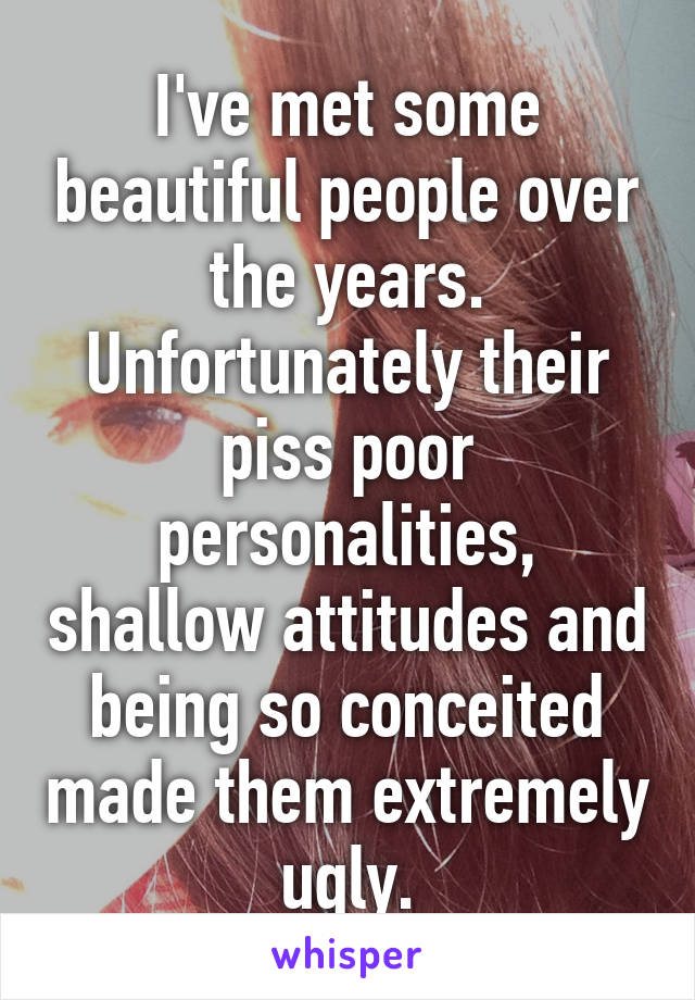 I've met some beautiful people over the years. Unfortunately their piss poor personalities, shallow attitudes and being so conceited made them extremely ugly.