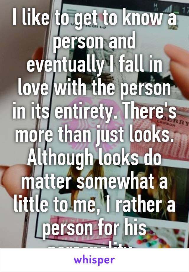 I like to get to know a person and eventually I fall in love with the person in its entirety. There's more than just looks. Although looks do matter somewhat a little to me, I rather a person for his personality. 