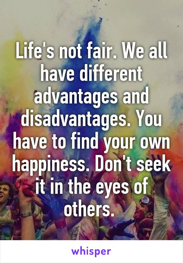 Life's not fair. We all have different advantages and disadvantages. You have to find your own happiness. Don't seek it in the eyes of others. 