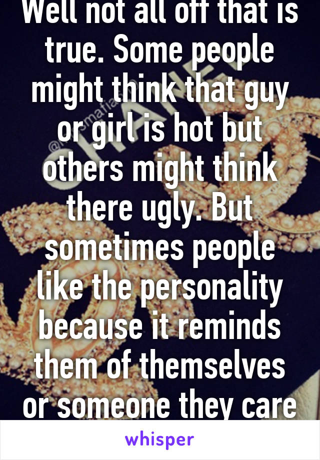 Well not all off that is true. Some people might think that guy or girl is hot but others might think there ugly. But sometimes people like the personality because it reminds them of themselves or someone they care for. 