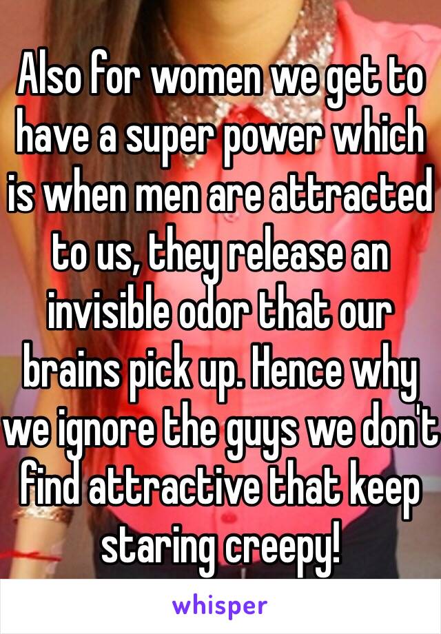 Also for women we get to have a super power which is when men are attracted to us, they release an invisible odor that our brains pick up. Hence why we ignore the guys we don't find attractive that keep staring creepy!