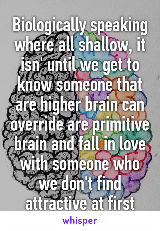 Biologically speaking where all shallow, it isn' until we get to know someone that are higher brain can override are primitive brain and fall in love with someone who we don't find attractive at first