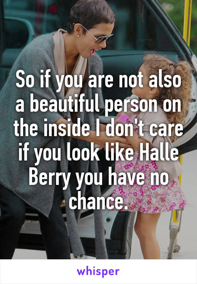 So if you are not also a beautiful person on the inside I don't care if you look like Halle Berry you have no chance.