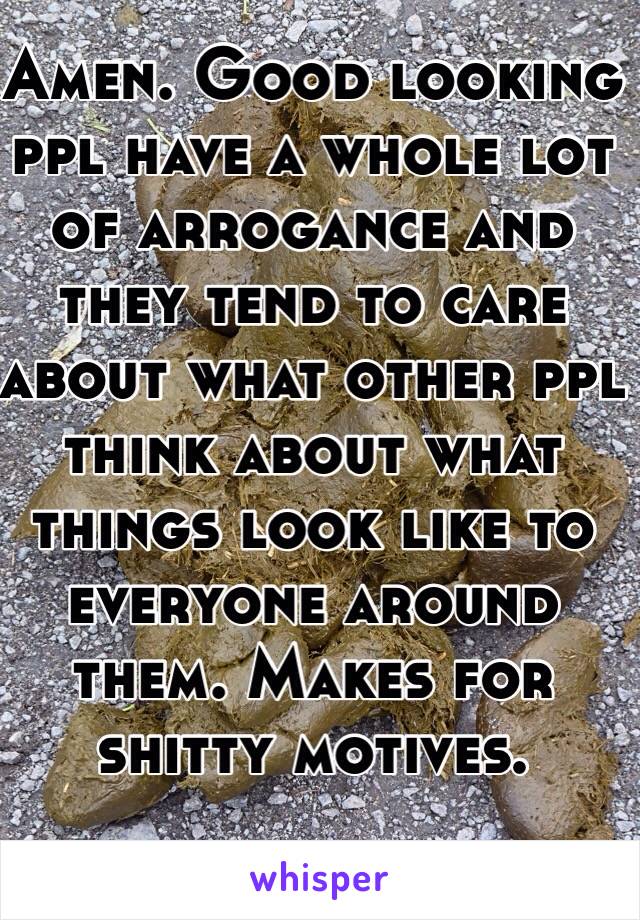 Amen. Good looking ppl have a whole lot of arrogance and they tend to care about what other ppl think about what things look like to everyone around them. Makes for shitty motives.