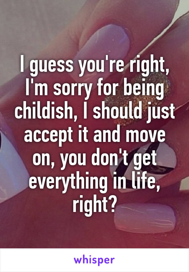 I guess you're right, I'm sorry for being childish, I should just accept it and move on, you don't get everything in life, right?