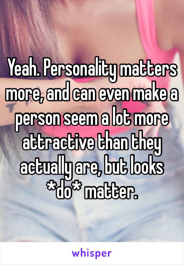 Yeah. Personality matters more, and can even make a person seem a lot more attractive than they actually are, but looks *do* matter.