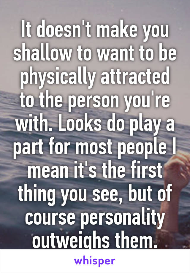 It doesn't make you shallow to want to be physically attracted to the person you're with. Looks do play a part for most people I mean it's the first thing you see, but of course personality outweighs them.