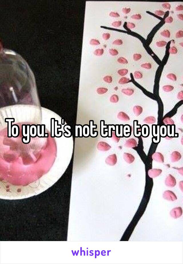 To you. It's not true to you.