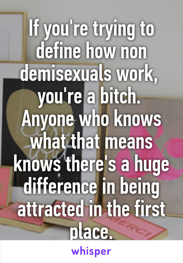 If you're trying to define how non demisexuals work,  you're a bitch.  Anyone who knows what that means knows there's a huge difference in being attracted in the first place.