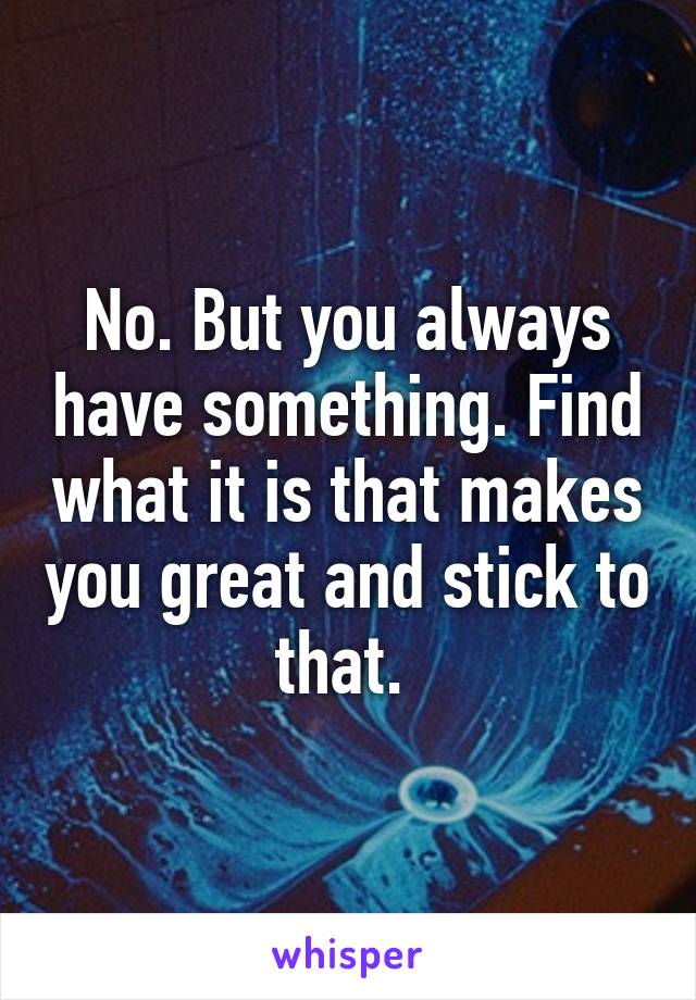 No. But you always have something. Find what it is that makes you great and stick to that. 