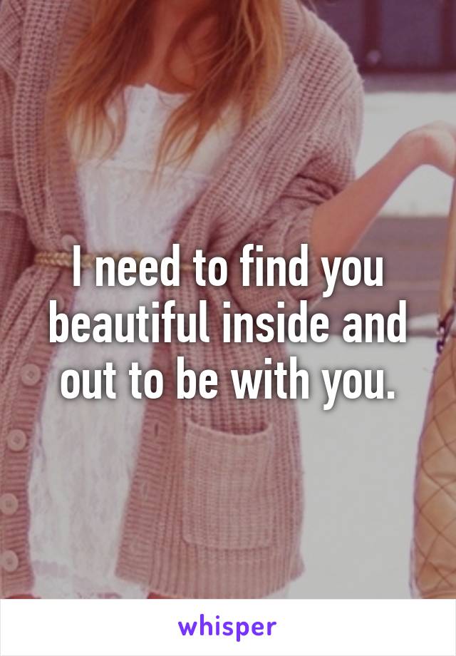 I need to find you beautiful inside and out to be with you.