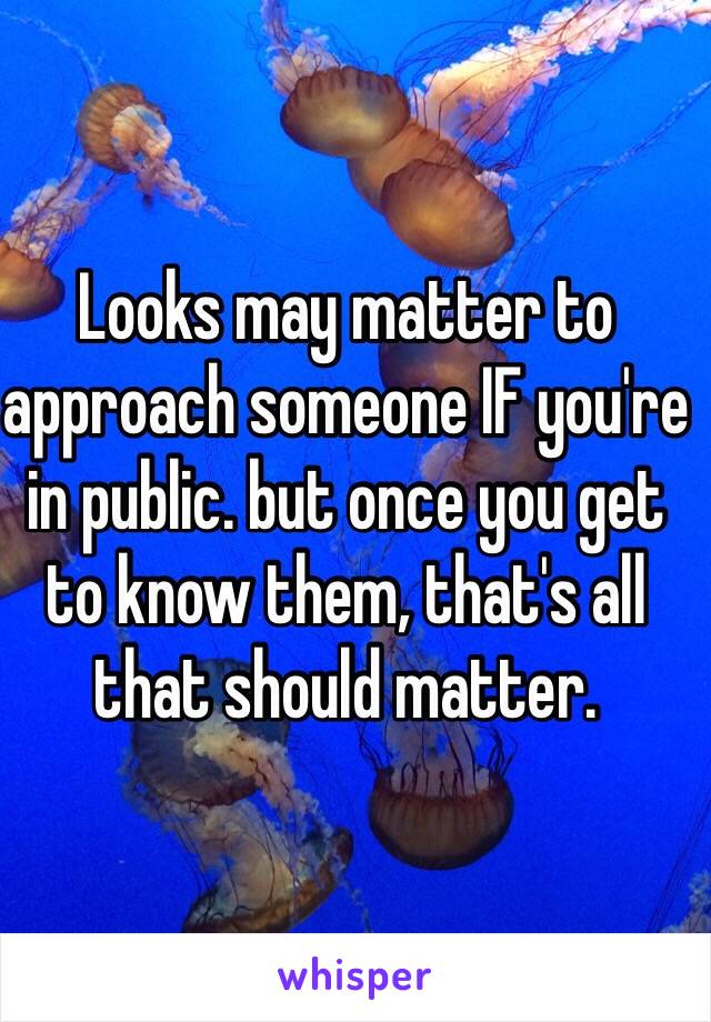 Looks may matter to approach someone IF you're in public. but once you get to know them, that's all that should matter.