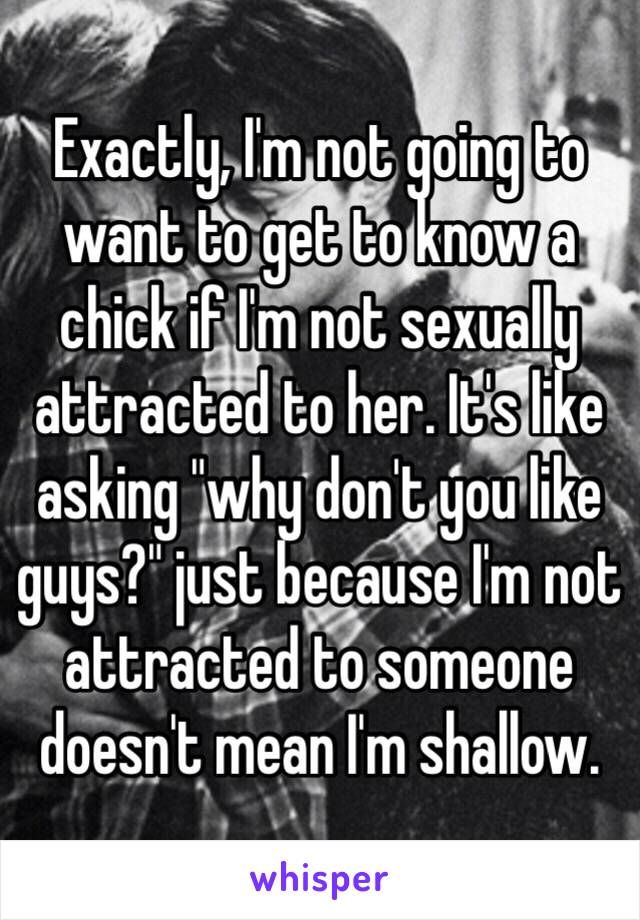 Exactly, I'm not going to want to get to know a chick if I'm not sexually attracted to her. It's like asking "why don't you like guys?" just because I'm not attracted to someone doesn't mean I'm shallow. 