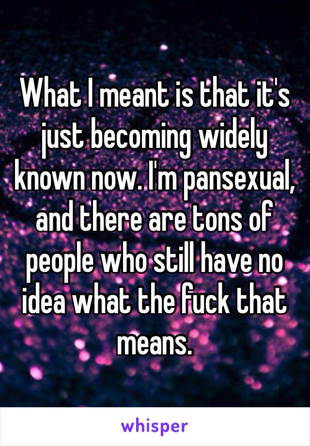 What I meant is that it's just becoming widely known now. I'm pansexual, and there are tons of people who still have no idea what the fuck that means. 