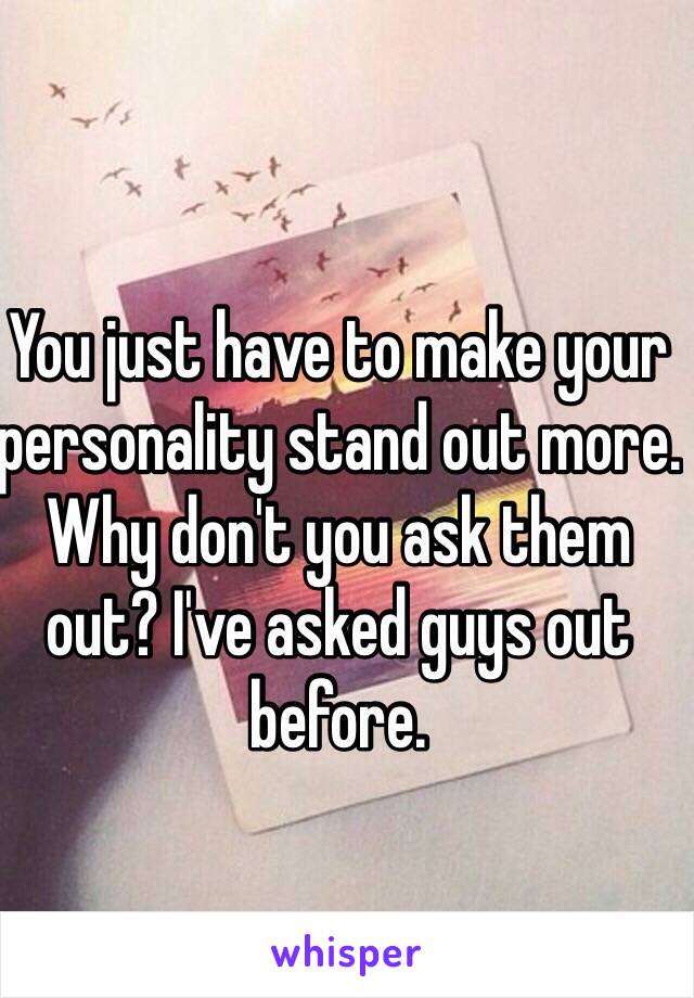 You just have to make your personality stand out more. Why don't you ask them out? I've asked guys out before. 