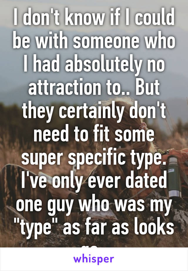 I don't know if I could be with someone who I had absolutely no attraction to.. But they certainly don't need to fit some super specific type. I've only ever dated one guy who was my "type" as far as looks go. 